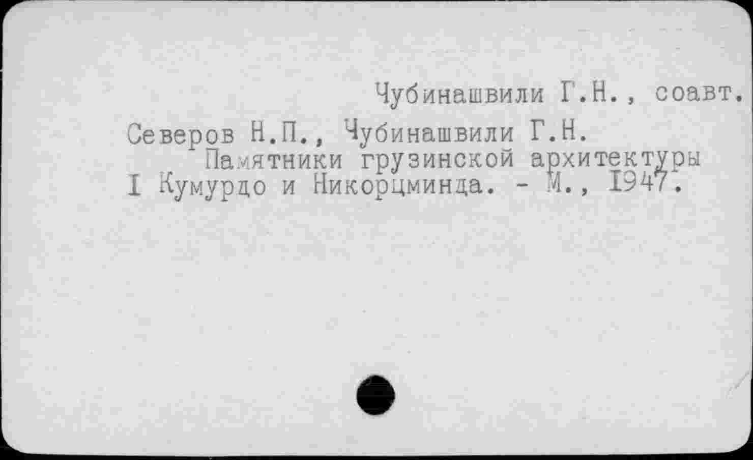 ﻿Чубинашвили Г.Н., соавт.
Северов Н.П., Чубинашвили Г.Н.
Памятники грузинской архитектуры
I Кумурцо и Никорцминда. - М., 1947.